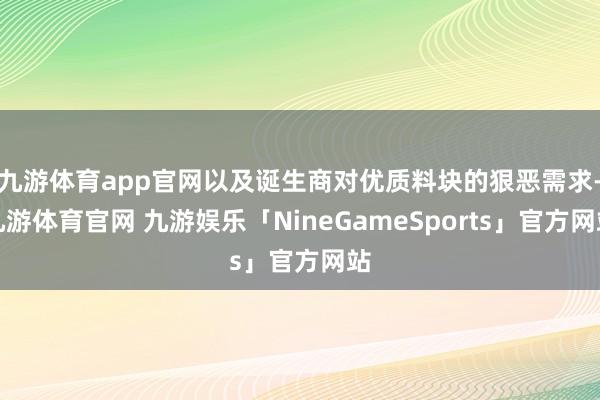 九游体育app官网以及诞生商对优质料块的狠恶需求-九游体育官网 九游娱乐「NineGameSports」官方网站