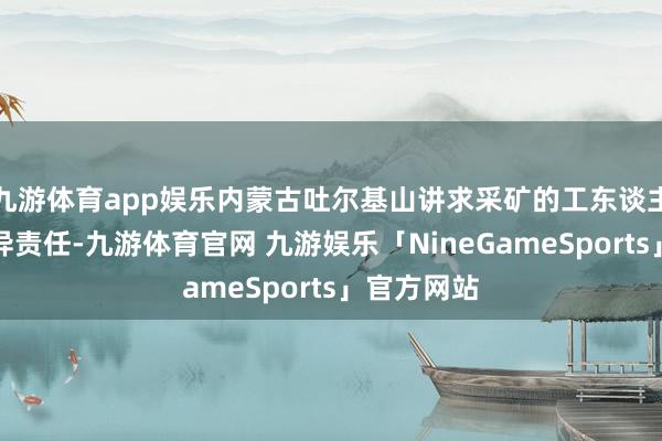 九游体育app娱乐内蒙古吐尔基山讲求采矿的工东谈主像普通不异责任-九游体育官网 九游娱乐「NineGameSports」官方网站