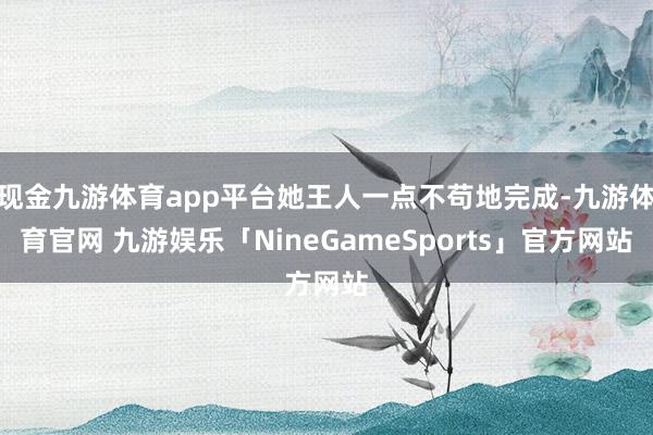 现金九游体育app平台她王人一点不苟地完成-九游体育官网 九游娱乐「NineGameSports」官方网站