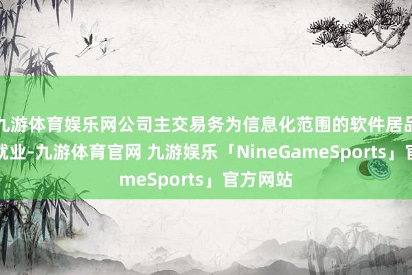九游体育娱乐网公司主交易务为信息化范围的软件居品开导和就业-九游体育官网 九游娱乐「NineGameSports」官方网站