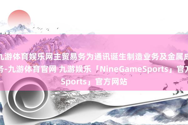 九游体育娱乐网主贸易务为通讯诞生制造业务及金属成品业务-九游体育官网 九游娱乐「NineGameSports」官方网站