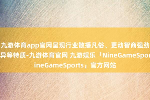 九游体育app官网呈现行业散播凡俗、更动智商强劲、商场阐明优异等特质-九游体育官网 九游娱乐「NineGameSports」官方网站