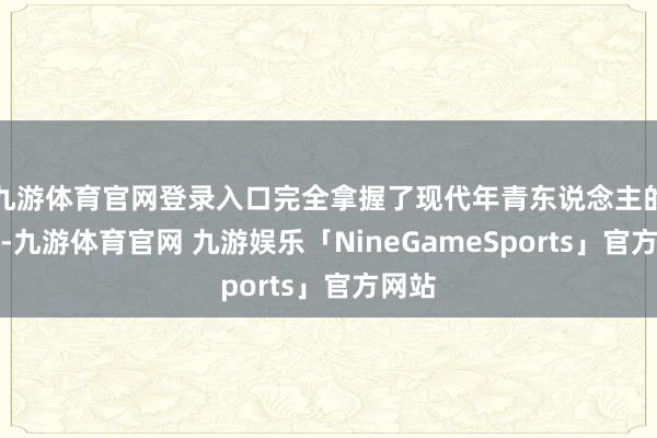 九游体育官网登录入口完全拿握了现代年青东说念主的痒点-九游体育官网 九游娱乐「NineGameSports」官方网站