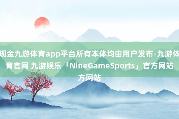 现金九游体育app平台所有本体均由用户发布-九游体育官网 九游娱乐「NineGameSports」官方网站