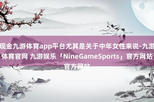 现金九游体育app平台尤其是关于中年女性来说-九游体育官网 九游娱乐「NineGameSports」官方网站