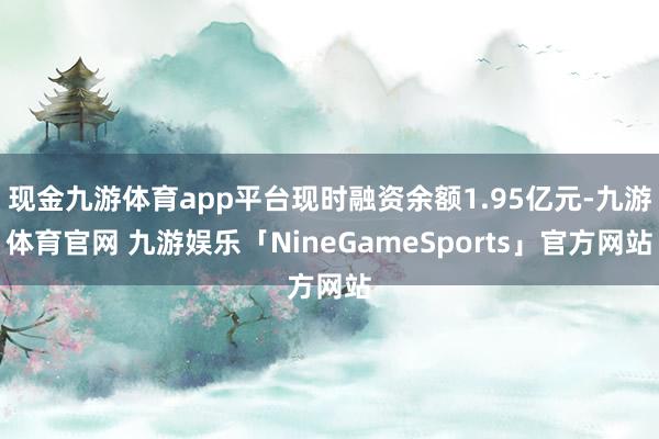 现金九游体育app平台现时融资余额1.95亿元-九游体育官网 九游娱乐「NineGameSports」官方网站
