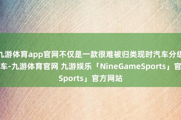 九游体育app官网不仅是一款很难被归类现时汽车分级标准的车-九游体育官网 九游娱乐「NineGameSports」官方网站