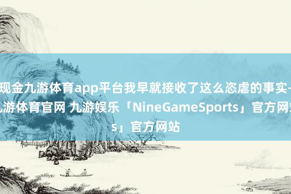 现金九游体育app平台我早就接收了这么恣虐的事实-九游体育官网 九游娱乐「NineGameSports」官方网站