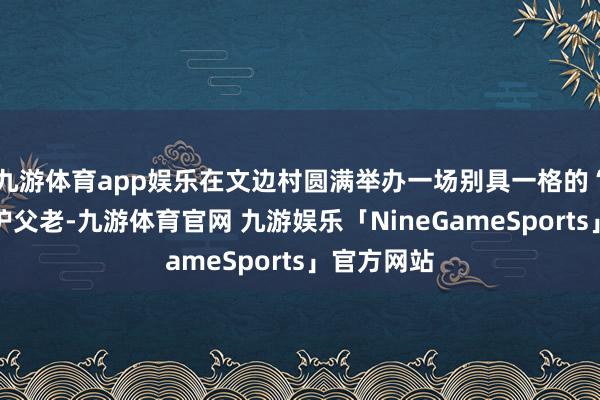 九游体育app娱乐在文边村圆满举办一场别具一格的“五社联袂护父老-九游体育官网 九游娱乐「NineGameSports」官方网站
