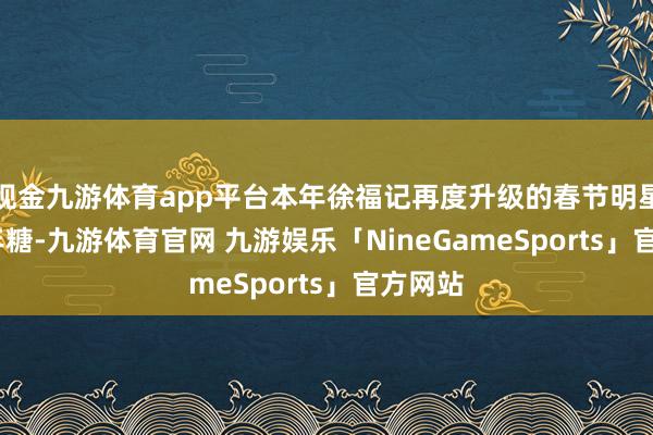 现金九游体育app平台本年徐福记再度升级的春节明星IP-新年糖-九游体育官网 九游娱乐「NineGameSports」官方网站