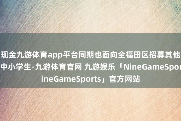 现金九游体育app平台同期也面向全福田区招募其他格外向进入的中小学生-九游体育官网 九游娱乐「NineGameSports」官方网站