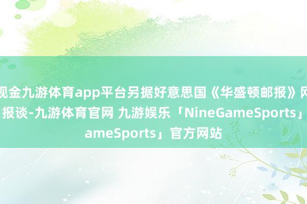 现金九游体育app平台另据好意思国《华盛顿邮报》网站7月5日报谈-九游体育官网 九游娱乐「NineGameSports」官方网站
