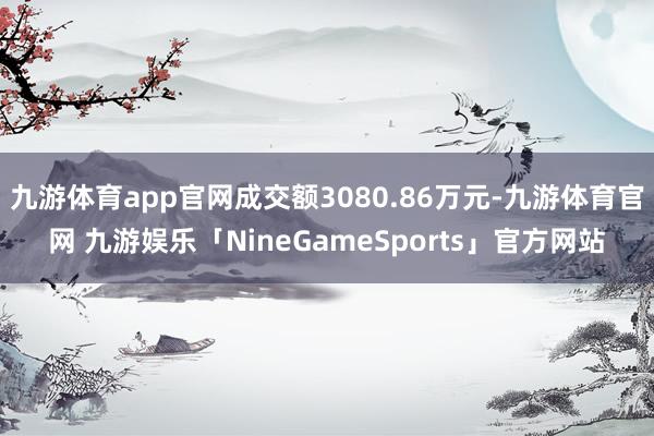 九游体育app官网成交额3080.86万元-九游体育官网 九游娱乐「NineGameSports」官方网站