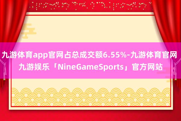 九游体育app官网占总成交额6.55%-九游体育官网 九游娱乐「NineGameSports」官方网站