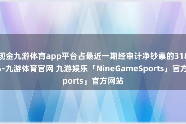 现金九游体育app平台占最近一期经审计净钞票的318.89%-九游体育官网 九游娱乐「NineGameSports」官方网站