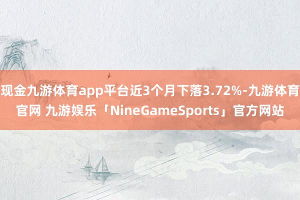 现金九游体育app平台近3个月下落3.72%-九游体育官网 九游娱乐「NineGameSports」官方网站
