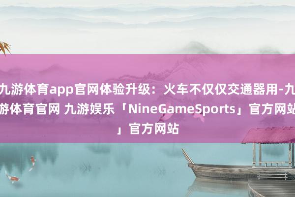 九游体育app官网体验升级：火车不仅仅交通器用-九游体育官网 九游娱乐「NineGameSports」官方网站