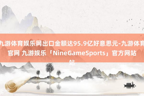 九游体育娱乐网出口金额达95.9亿好意思元-九游体育官网 九游娱乐「NineGameSports」官方网站