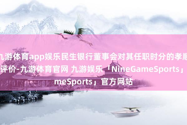 九游体育app娱乐民生银行董事会对其任职时分的孝顺赐与高度评价-九游体育官网 九游娱乐「NineGameSports」官方网站