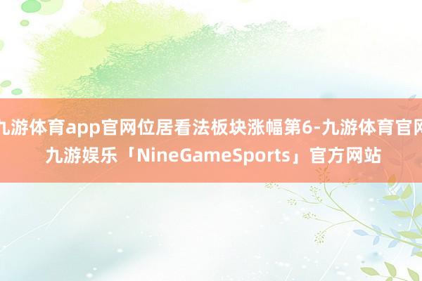 九游体育app官网位居看法板块涨幅第6-九游体育官网 九游娱乐「NineGameSports」官方网站