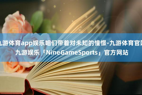 九游体育app娱乐咱们带着对未知的憧憬-九游体育官网 九游娱乐「NineGameSports」官方网站
