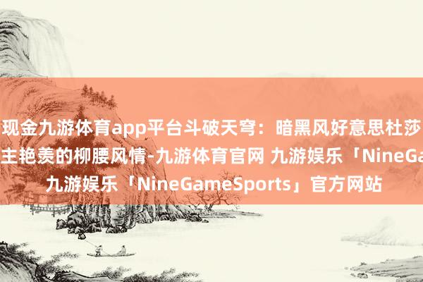现金九游体育app平台斗破天穹：暗黑风好意思杜莎女王，那一抹令东谈主艳羡的柳腰风情-九游体育官网 九游娱乐「NineGameSports」官方网站