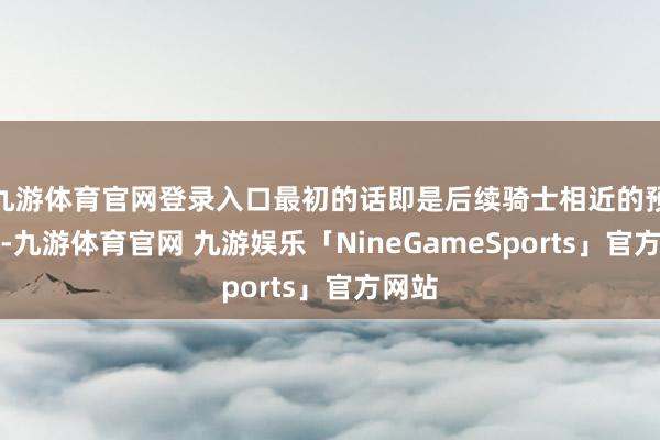 九游体育官网登录入口最初的话即是后续骑士相近的预报了-九游体育官网 九游娱乐「NineGameSports」官方网站