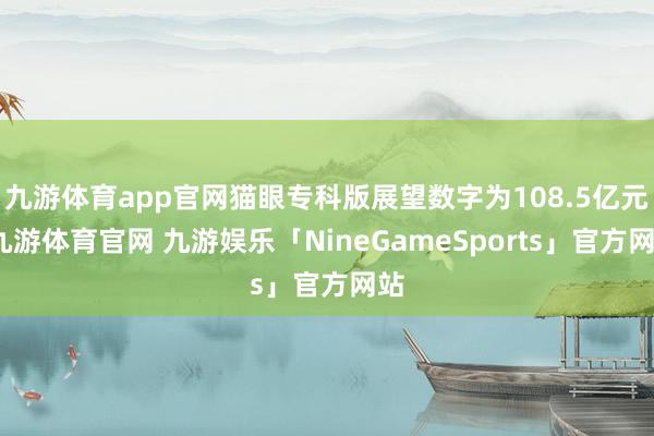 九游体育app官网猫眼专科版展望数字为108.5亿元-九游体育官网 九游娱乐「NineGameSports」官方网站
