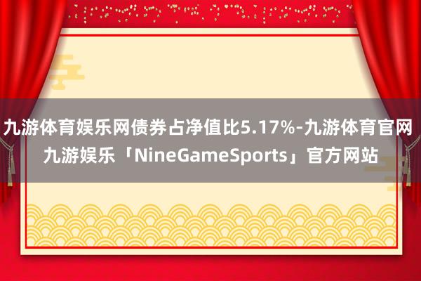 九游体育娱乐网债券占净值比5.17%-九游体育官网 九游娱乐「NineGameSports」官方网站