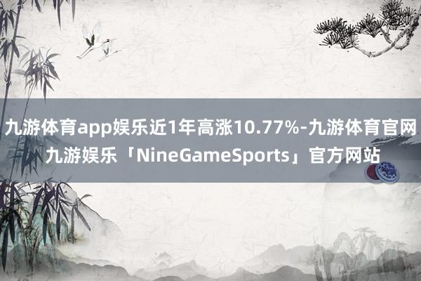 九游体育app娱乐近1年高涨10.77%-九游体育官网 九游娱乐「NineGameSports」官方网站
