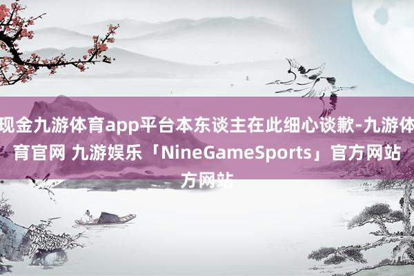 现金九游体育app平台本东谈主在此细心谈歉-九游体育官网 九游娱乐「NineGameSports」官方网站