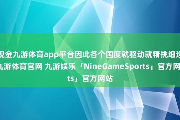 现金九游体育app平台因此各个国度就驱动就精挑细选-九游体育官网 九游娱乐「NineGameSports」官方网站