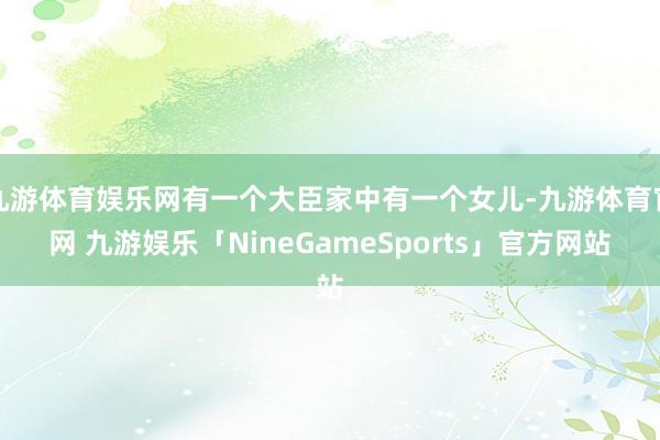九游体育娱乐网有一个大臣家中有一个女儿-九游体育官网 九游娱乐「NineGameSports」官方网站