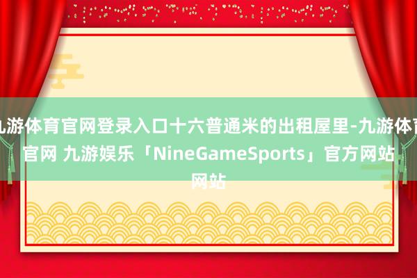 九游体育官网登录入口十六普通米的出租屋里-九游体育官网 九游娱乐「NineGameSports」官方网站