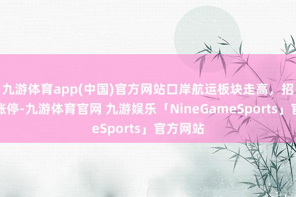 九游体育app(中国)官方网站口岸航运板块走高，招商汽船涨停-九游体育官网 九游娱乐「NineGameSports」官方网站