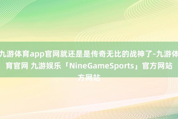九游体育app官网就还是是传奇无比的战神了-九游体育官网 九游娱乐「NineGameSports」官方网站