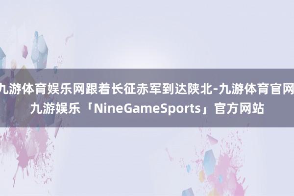 九游体育娱乐网跟着长征赤军到达陕北-九游体育官网 九游娱乐「NineGameSports」官方网站