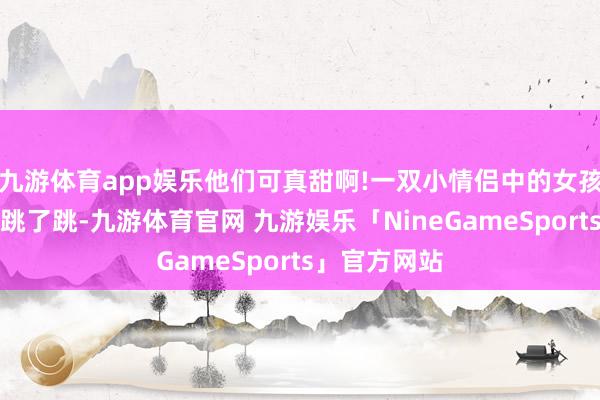 九游体育app娱乐他们可真甜啊!一双小情侣中的女孩欣喜得原地跳了跳-九游体育官网 九游娱乐「NineGameSports」官方网站