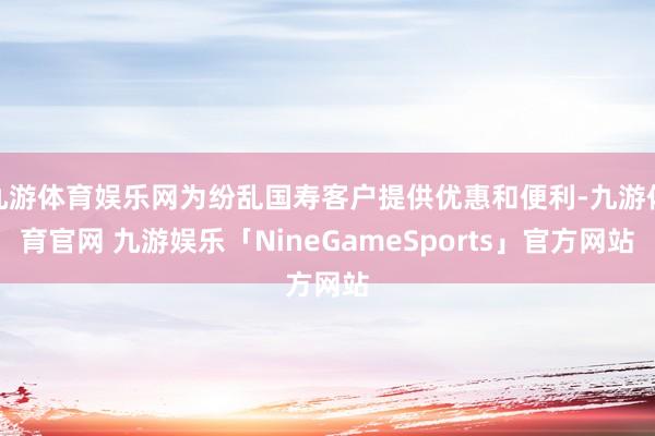 九游体育娱乐网为纷乱国寿客户提供优惠和便利-九游体育官网 九游娱乐「NineGameSports」官方网站