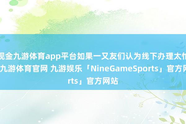 现金九游体育app平台如果一又友们认为线下办理太忙绿-九游体育官网 九游娱乐「NineGameSports」官方网站