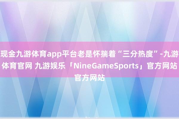 现金九游体育app平台老是怀揣着“三分热度”-九游体育官网 九游娱乐「NineGameSports」官方网站