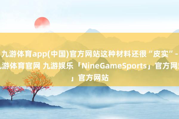 九游体育app(中国)官方网站这种材料还很“皮实”-九游体育官网 九游娱乐「NineGameSports」官方网站