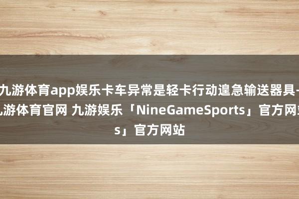 九游体育app娱乐卡车异常是轻卡行动遑急输送器具-九游体育官网 九游娱乐「NineGameSports」官方网站