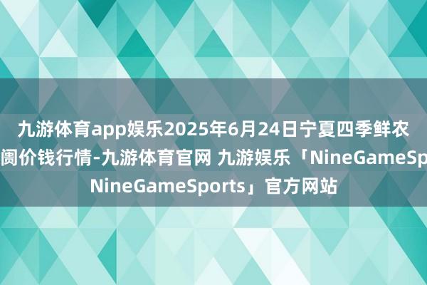 九游体育app娱乐2025年6月24日宁夏四季鲜农产物详尽批发阛阓价钱行情-九游体育官网 九游娱乐「NineGameSports」官方网站