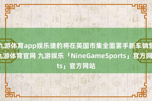 九游体育app娱乐捷豹将在英国市集全面罢手新车销售-九游体育官网 九游娱乐「NineGameSports」官方网站