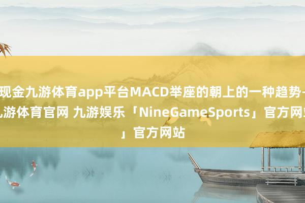 现金九游体育app平台MACD举座的朝上的一种趋势-九游体育官网 九游娱乐「NineGameSports」官方网站