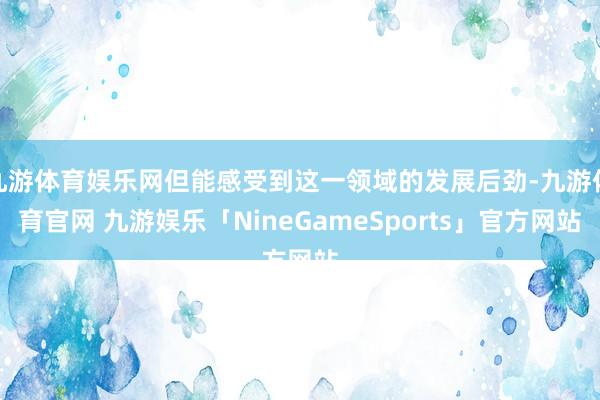 九游体育娱乐网但能感受到这一领域的发展后劲-九游体育官网 九游娱乐「NineGameSports」官方网站