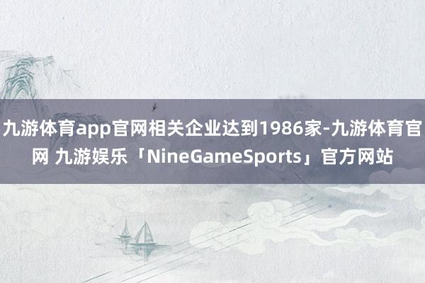 九游体育app官网相关企业达到1986家-九游体育官网 九游娱乐「NineGameSports」官方网站