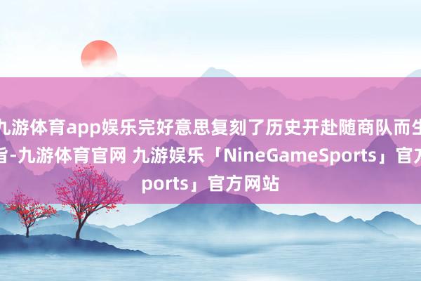 九游体育app娱乐完好意思复刻了历史开赴随商队而生的本旨-九游体育官网 九游娱乐「NineGameSports」官方网站