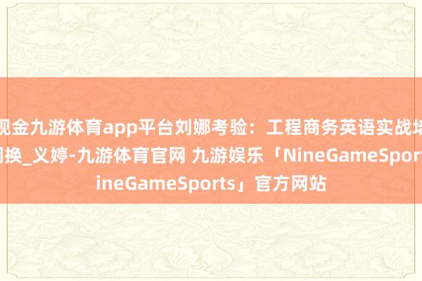 现金九游体育app平台刘娜考验：工程商务英语实战培训师_外洋_调换_义婷-九游体育官网 九游娱乐「NineGameSports」官方网站